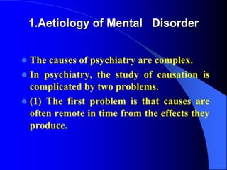 1.Aetiology of Mental Disorder
 The causes of psychiatry are complex.
 In psychiatry, the study of causation is
complicated by two problems.
 (1) The first problem is that causes are
often remote in time from the effects they
produce.
 