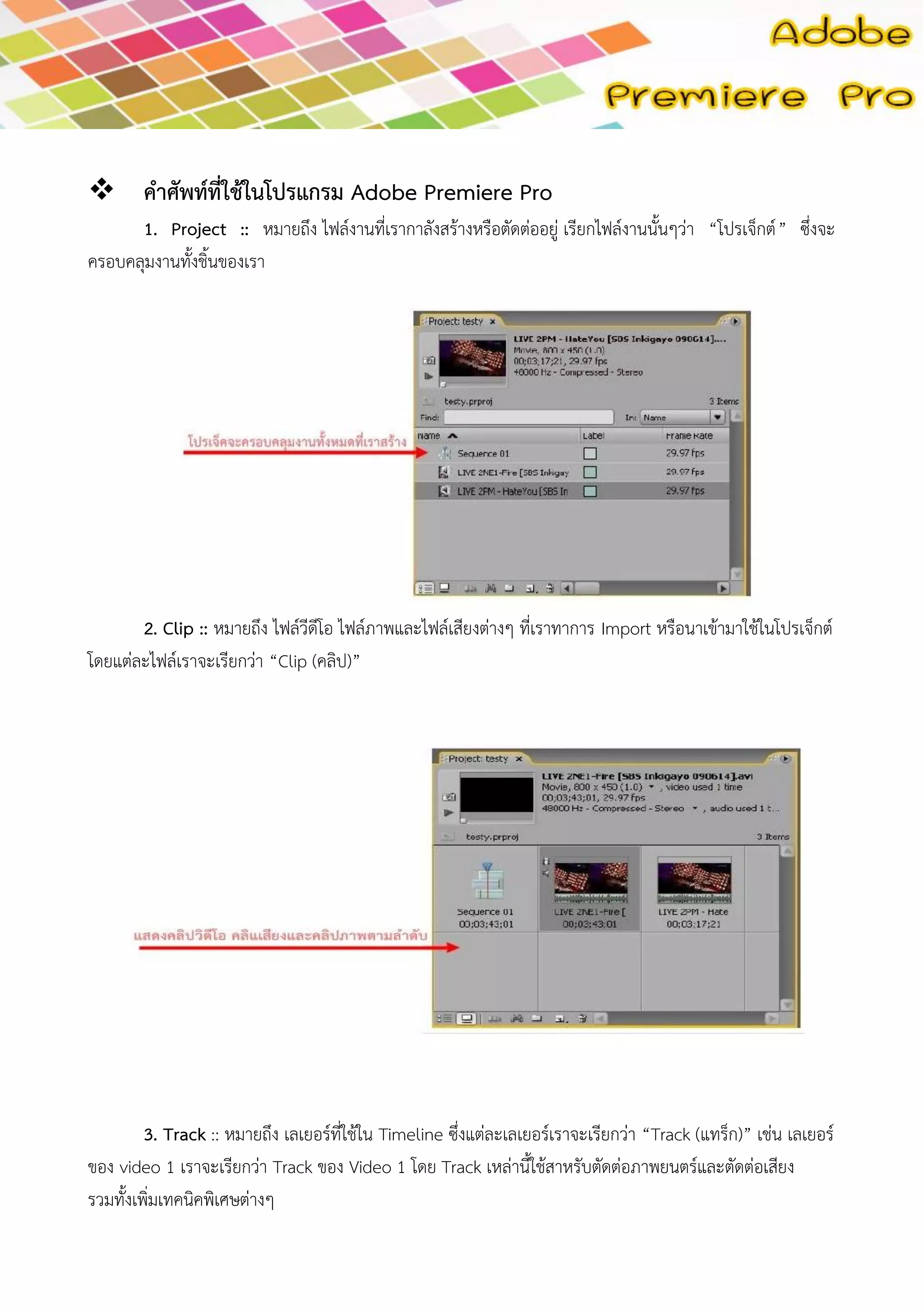  คาศัพท์ที่ใช้ในโปรแกรม Adobe Premiere Pro 1. Project :: หมายถึง ไฟล์งานที่เรากาลังสร้างหรือตัดต่ออยู่ เรียกไฟล์งานนั้นๆว่า“โปรเจ็กต์” ซึ่งจะ ครอบคลุมงานทั้งชิ้นของเรา 
2. Clip :: หมายถึง ไฟล์วีดีโอ ไฟล์ภาพและไฟล์เสียงต่างๆ ที่เราทาการ Import หรือนาเข้ามาใช้ในโปรเจ็กต์ โดยแต่ละไฟล์เราจะเรียกว่า “Clip (คลิป)” 
3. Track :: หมายถึง เลเยอร์ที่ใช้ใน Timeline ซึ่งแต่ละเลเยอร์เราจะเรียกว่า “Track (แทร็ก)” เช่น เลเยอร์ ของ video 1 เราจะเรียกว่า Track ของ Video 1 โดย Track เหล่านี้ใช้สาหรับตัดต่อภาพยนตร์และตัดต่อเสียง รวมทั้งเพิ่มเทคนิคพิเศษต่างๆ  