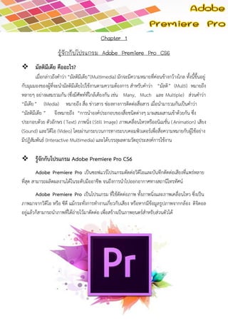 Chapter 1 
รู้จักกับโปรแกรม Adobe Premiere Pro CS6 
 มัลติมีเดีย คืออะไร? 
เมื่อกล่าวถึงคาว่า “มัลติมีเดีย”(Multimedia) มักจะมีความหมายที่ค่อนข้างกว้างไกล ทั้งนี้ขึ้นอยู่ กับมุมมองของผู้ที่จะนามัลติมีเดียไปใช้งานตามความต้องการ สาหรับคาว่า “มัลติ” (Multi) หมายถึง หลายๆ อย่างผสมรวมกัน (ซึ่งมีศัพท์ที่ใกล้เคียงกัน เช่น Many, Much และ Multiple) ส่วนคาว่า “มีเดีย” (Media) หมายถึง สื่อ ข่าวสาร ช่องทางการติดต่อสื่อสาร เมื่อนามารวมกันเป็นคาว่า “มัลติมีเดีย” จึงหมายถึง “การนาองค์ประกอบของสื่อชนิดต่างๆ มาผสมผสานเข้าด้วยกัน ซึ่ง ประกอบด้วย ตัวอักษร (Text) ภาพนิ่ง (Still Image) ภาพเคลื่อนไหวหรืออนิเมชั่น (Animation) เสียง (Sound) และวิดีโอ (Video) โดยผ่านกระบวนการทางระบบคอมพิวเตอร์เพื่อสื่อความหมายกับผู้ใช้อย่าง มีปฏิสัมพันธ์ (Interactive Multimedia) และได้บรรลุผลตามวัตถุประสงค์การใช้งาน 
 รู้จักกับโปรแกรม Adobe Premiere Pro CS6 
Adobe Premiere Pro เป็นซอฟแวร์โปรแกรมตัดต่อวิดีโอและบันทึกตัดต่อเสียงที่แพร่หลาย ที่สุด สามารถผลิตผลงานได้ในระดับมืออาชีพ จนถึงการนาไปออกอากาศทางสถานีโทรทัศน์ Adobe Premiere Pro เป็นโปรแกรม ที่ใช้ตัดต่อภาพ ทั้งภาพนิ่งและภาพเคลื่อนไหว ซึ่งเป็น ภาพมาจากวิดีโอ หรือ ซีดี แม้กระทั่งการทางานเกี่ยวกับเสียง หรือหากมีข้อมูลรูปภาพจากกล้อง ดิจิตอล อยู่แล้วก็สามารถนาภาพที่ได้ถ่ายไว้มาตัดต่อ เพื่อสร้างเป็นภาพยนตร์สาหรับส่วนตัวได้ 
 