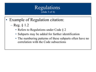 Regulations  (slide 3 of 4) Example of Regulation citation:  Reg. § 1.2 Refers to Regulations under Code § 2 Subparts may be added for further identification The numbering patterns of these subparts often have no correlation with the Code subsections 