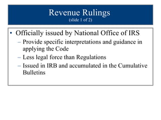 Revenue Rulings  (slide 1 of 2) Officially issued by National Office of IRS Provide specific interpretations and guidance in applying the Code Less legal force than Regulations Issued in IRB and accumulated in the Cumulative Bulletins 