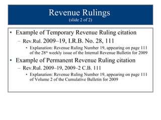 Revenue Rulings  (slide 2 of 2) Example of Temporary Revenue Ruling citation Rev.Rul.  2009–19, I.R.B. No. 28, 111 Explanation: Revenue Ruling Number 19, appearing on page 111 of the 28 th  weekly issue of the Internal Revenue Bulletin for 2009 Example of Permanent Revenue Ruling citation Rev.Rul. 2009–19, 2009–2 C.B. 111 Explanation: Revenue Ruling Number 19, appearing on page 111 of Volume 2 of the Cumulative Bulletin for 2009 