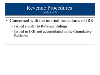 Revenue Procedures  (slide 1 of 2) Concerned with the internal procedures of IRS Issued similar to Revenue Rulings Issued in IRB and accumulated in the Cumulative Bulletins 