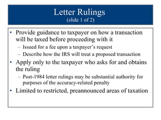 Letter Rulings  (slide 1 of 2) Provide guidance to taxpayer on how a transaction will be taxed before proceeding with it Issued for a fee upon a taxpayer’s request Describe how the IRS will treat a proposed transaction Apply only to the taxpayer who asks for and obtains the ruling Post-1984 letter rulings may be substantial authority for purposes of the accuracy-related penalty Limited to restricted, preannounced areas of taxation 