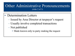 Other Administrative Pronouncements  (slide 2 of 3) Determination Letters Issued by Area Director at taxpayer’s request Usually involve completed transactions Not published Made known only to party making the request 
