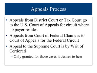 Appeals Process Appeals from District Court or Tax Court go to the U.S. Court of Appeals for circuit where taxpayer resides Appeals from Court of Federal Claims is to Court of Appeals for the Federal Circuit Appeal to the Supreme Court is by Writ of Certiorari  Only granted for those cases it desires to hear 