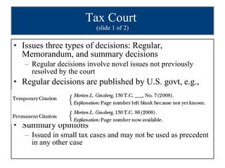 Tax Court  (slide 1 of 2) Issues three types of decisions: Regular, Memorandum, and summary decisions Regular decisions involve novel issues not previously resolved by the court Regular decisions are published by U.S. govt, e.g., Summary opinions Issued in small tax cases and may not be used as precedent in any other case 