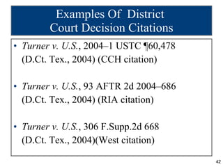 Examples Of  District  Court Decision Citations Turner v. U.S. , 2004–1 USTC ¶60,478 (D.Ct. Tex., 2004) (CCH citation) Turner v. U.S. , 93 AFTR 2d 2004–686 (D.Ct. Tex., 2004) (RIA citation) Turner v. U.S. , 306 F.Supp.2d 668 (D.Ct. Tex., 2004)(West citation) 