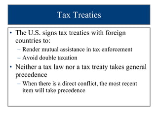 Tax Treaties The U.S. signs tax treaties with foreign countries to:  Render mutual assistance in tax enforcement Avoid double taxation Neither a tax law nor a tax treaty takes general precedence When there is a direct conflict, the most recent item will take precedence 