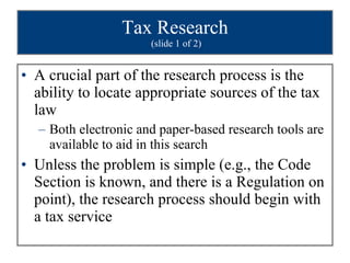 Tax Research  (slide 1 of 2) A crucial part of the research process is the ability to locate appropriate sources of the tax law Both electronic and paper-based research tools are available to aid in this search Unless the problem is simple (e.g., the Code Section is known, and there is a Regulation on point), the research process should begin with a tax service 