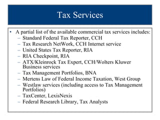 Tax Services A partial list of the available commercial tax services includes: Standard Federal Tax Reporter, CCH Tax Research NetWork, CCH Internet service United States Tax Reporter, RIA RIA Checkpoint, RIA ATX/Kleinrock Tax Expert, CCH/Wolters Kluwer Business services Tax Management Portfolios, BNA  Mertens Law of Federal Income Taxation, West Group Westlaw services (including access to Tax Management Portfolios) TaxCenter, LexisNexis  Federal Research Library, Tax Analysts 