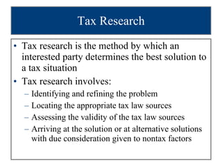 Tax Research Tax research is the method by which an interested party determines the best solution to a tax situation Tax research involves: Identifying and refining the problem Locating the appropriate tax law sources Assessing the validity of the tax law sources Arriving at the solution or at alternative solutions with due consideration given to nontax factors 