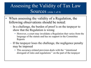 Assessing the Validity of Tax Law Sources  (slide 1 of 4) When assessing the validity of a Regulation, the following observations should be noted: In a challenge, the burden of proof is on the taxpayer to show that the Regulation is wrong However, a court may invalidate a Regulation that varies from the language of the statute and has no support in the Committee Reports If the taxpayer loses the challenge, the negligence penalty may be imposed This accuracy-related provision deals with the ‘‘intentional disregard of rules and regulations’’ on the part of the taxpayer 