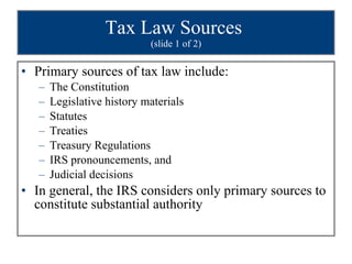 Tax Law Sources  (slide 1 of 2) Primary sources of tax law include: The Constitution Legislative history materials Statutes Treaties Treasury Regulations IRS pronouncements, and  Judicial decisions In general, the IRS considers only primary sources to constitute substantial authority 