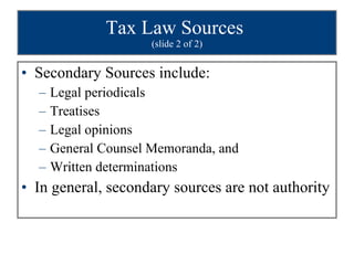 Tax Law Sources  (slide 2 of 2) Secondary Sources include: Legal periodicals Treatises Legal opinions General Counsel Memoranda, and  Written determinations In general, secondary sources are not authority 