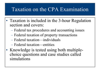 Taxation on the CPA Examination Taxation is included in the 3-hour Regulation section and covers: Federal tax procedures and accounting issues Federal taxation of property transactions Federal taxation—individuals Federal taxation—entities Knowledge is tested using both multiple-choice questions and case studies called simulations 