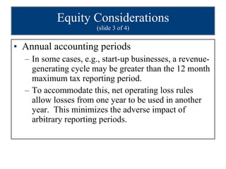 Equity Considerations (slide 3 of 4) Annual accounting periods In some cases, e.g., start-up businesses, a revenue-generating cycle may be greater than the 12 month maximum tax reporting period. To accommodate this, net operating loss rules allow losses from one year to be used in another year.  This minimizes the adverse impact of arbitrary reporting periods. 