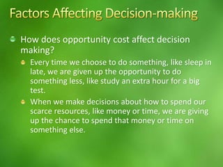 How does opportunity cost affect decision
making?
Every time we choose to do something, like sleep in
late, we are given up the opportunity to do
something less, like study an extra hour for a big
test.
When we make decisions about how to spend our
scarce resources, like money or time, we are giving
up the chance to spend that money or time on
something else.
 