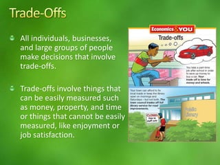 All individuals, businesses,
and large groups of people
make decisions that involve
trade-offs.
Trade-offs involve things that
can be easily measured such
as money, property, and time
or things that cannot be easily
measured, like enjoyment or
job satisfaction.
 