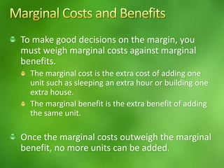 To make good decisions on the margin, you
must weigh marginal costs against marginal
benefits.
The marginal cost is the extra cost of adding one
unit such as sleeping an extra hour or building one
extra house.
The marginal benefit is the extra benefit of adding
the same unit.
Once the marginal costs outweigh the marginal
benefit, no more units can be added.
 