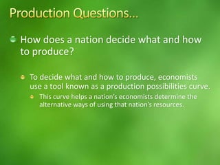 How does a nation decide what and how
to produce?
To decide what and how to produce, economists
use a tool known as a production possibilities curve.
This curve helps a nation’s economists determine the
alternative ways of using that nation’s resources.
 