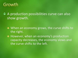 A production possibilities curve can also
show growth.
When an economy grows, the curve shifts to
the right.
However, when an economy’s production
capacity decreases, the economy slows and
the curve shifts to the left.
 