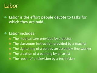 Labor is the effort people devote to tasks for
which they are paid.
Labor includes:
The medical care provided by a doctor
The classroom instruction provided by a teacher
The tightening of a bolt by an assembly-line worker
The creation of a painting by an artist
The repair of a television by a technician
 