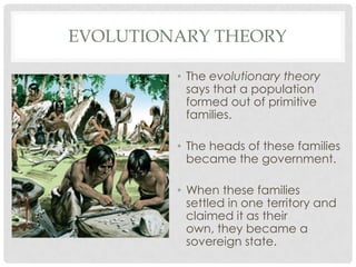 EVOLUTIONARY THEORY
• The evolutionary theory
says that a population
formed out of primitive
families.
• The heads of these families
became the government.
• When these families
settled in one territory and
claimed it as their
own, they became a
sovereign state.
 