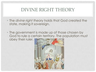 DIVINE RIGHT THEORY
• The divine right theory holds that God created the
state, making it sovereign.
• The government is made up of those chosen by
God to rule a certain territory. The population must
obey their ruler.
 