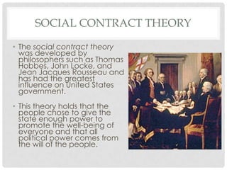 SOCIAL CONTRACT THEORY
• The social contract theory
was developed by
philosophers such as Thomas
Hobbes, John Locke, and
Jean Jacques Rousseau and
has had the greatest
influence on United States
government.
• This theory holds that the
people chose to give the
state enough power to
promote the well-being of
everyone and that all
political power comes from
the will of the people.
 