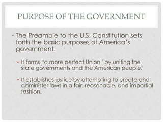 PURPOSE OF THE GOVERNMENT
• The Preamble to the U.S. Constitution sets
forth the basic purposes of America’s
government.
• It forms “a more perfect Union” by uniting the
state governments and the American people.
• It establishes justice by attempting to create and
administer laws in a fair, reasonable, and impartial
fashion.
 
