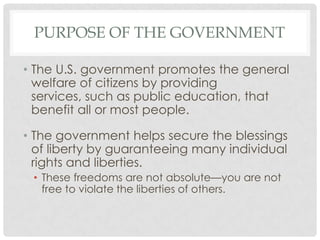 PURPOSE OF THE GOVERNMENT
• The U.S. government promotes the general
welfare of citizens by providing
services, such as public education, that
benefit all or most people.
• The government helps secure the blessings
of liberty by guaranteeing many individual
rights and liberties.
• These freedoms are not absolute—you are not
free to violate the liberties of others.
 