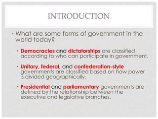 INTRODUCTION
• What are some forms of government in the
world today?
• Democracies and dictatorships are classified
according to who can participate in government.
• Unitary, federal, and confederation-style
governments are classified based on how power
is divided geographically.
• Presidential and parliamentary governments are
defined by the relationship between the
executive and legislative branches.
 