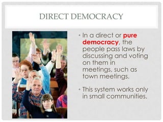DIRECT DEMOCRACY
• In a direct or pure
democracy, the
people pass laws by
discussing and voting
on them in
meetings, such as
town meetings.
• This system works only
in small communities.
 