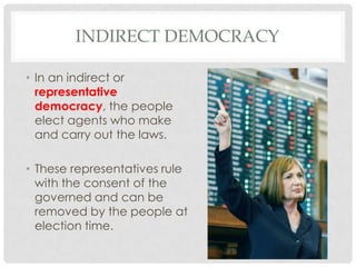 INDIRECT DEMOCRACY
• In an indirect or
representative
democracy, the people
elect agents who make
and carry out the laws.
• These representatives rule
with the consent of the
governed and can be
removed by the people at
election time.
 