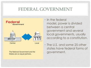 FEDERAL GOVERNMENT
• In the federal
model, power is divided
between a central
government and several
local governments, usually
according to a constitution.
• The U.S. and some 25 other
states have federal forms of
government.
 