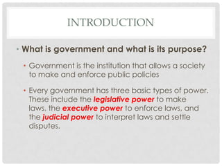 INTRODUCTION
• What is government and what is its purpose?
• Government is the institution that allows a society
to make and enforce public policies
• Every government has three basic types of power.
These include the legislative power to make
laws, the executive power to enforce laws, and
the judicial power to interpret laws and settle
disputes.
 