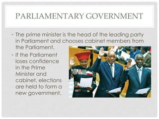 PARLIAMENTARY GOVERNMENT
• The prime minister is the head of the leading party
in Parliament and chooses cabinet members from
the Parliament.
• If the Parliament
loses confidence
in the Prime
Minister and
cabinet, elections
are held to form a
new government.
 
