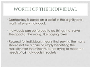 WORTH OF THE INDIVIDUAL
• Democracy is based on a belief in the dignity and
worth of every individual.
• Individuals can be forced to do things that serve
the good of the many, like paying taxes.
• Respect for individuals means that serving the many
should not be a case of simply benefiting the
majority over the minority, but of trying to meet the
needs of all individuals in society.
 
