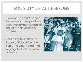 EQUALITY OF ALL PERSONS
• Every person must be free
to develop as fully as they
wish. Achieving this goal of
equality is an ongoing
process.
• For example, in Brown v.
Board of Education, the
Supreme Court ruled that
segregated schools were
unequal.
 