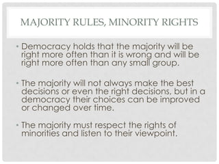 MAJORITY RULES, MINORITY RIGHTS
• Democracy holds that the majority will be
right more often than it is wrong and will be
right more often than any small group.
• The majority will not always make the best
decisions or even the right decisions, but in a
democracy their choices can be improved
or changed over time.
• The majority must respect the rights of
minorities and listen to their viewpoint.
 