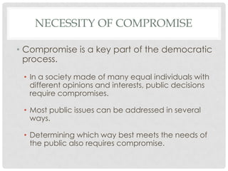 NECESSITY OF COMPROMISE
• Compromise is a key part of the democratic
process.
• In a society made of many equal individuals with
different opinions and interests, public decisions
require compromises.
• Most public issues can be addressed in several
ways.
• Determining which way best meets the needs of
the public also requires compromise.
 