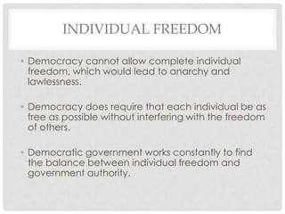 INDIVIDUAL FREEDOM
• Democracy cannot allow complete individual
freedom, which would lead to anarchy and
lawlessness.
• Democracy does require that each individual be as
free as possible without interfering with the freedom
of others.
• Democratic government works constantly to find
the balance between individual freedom and
government authority.
 