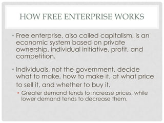 HOW FREE ENTERPRISE WORKS
• Free enterprise, also called capitalism, is an
economic system based on private
ownership, individual initiative, profit, and
competition.
• Individuals, not the government, decide
what to make, how to make it, at what price
to sell it, and whether to buy it.
• Greater demand tends to increase prices, while
lower demand tends to decrease them.
 