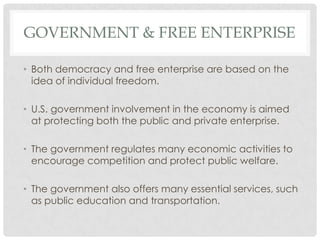 GOVERNMENT & FREE ENTERPRISE
• Both democracy and free enterprise are based on the
idea of individual freedom.
• U.S. government involvement in the economy is aimed
at protecting both the public and private enterprise.
• The government regulates many economic activities to
encourage competition and protect public welfare.
• The government also offers many essential services, such
as public education and transportation.
 