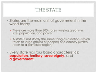 THE STATE
• States are the main unit of government in the
world today.
• There are more than 200 states, varying greatly in
size, population, and power.
• A state is not strictly the same thing as a nation (which
refers to large groups of people) or a country (which
refers to a particular region).
• Every state has four basic characteristics:
population, territory, sovereignty, and
a government.
 