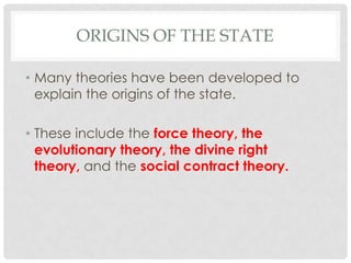 ORIGINS OF THE STATE
• Many theories have been developed to
explain the origins of the state.
• These include the force theory, the
evolutionary theory, the divine right
theory, and the social contract theory.
 