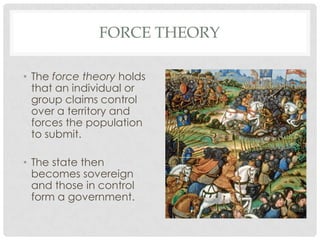 FORCE THEORY
• The force theory holds
that an individual or
group claims control
over a territory and
forces the population
to submit.
• The state then
becomes sovereign
and those in control
form a government.
 