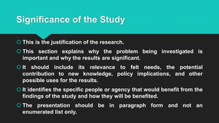 Significance of the Study
 This is the justification of the research.
 This section explains why the problem being investigated is
important and why the results are significant.
 It should include its relevance to felt needs, the potential
contribution to new knowledge, policy implications, and other
possible uses for the results.
 It identifies the specific people or agency that would benefit from the
findings of the study and how they will be benefited.
 The presentation should be in paragraph form and not an
enumerated list only.
 