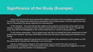 Significance of the Study (Example)
Data produced from this study will provide insights to the issue of the increasing unemployment in
our society. The researchers believed the importance of the chosen aspect. And this might be the best
way to comprehend the issues regarding the unemployment.
To the students. This study will be also helpful to the students and that they will be able to have
interest in studying economics and other relevant issues that are covered by this study. Through this
study, they will be knowledgeable to the certain issues that our country is facing right now.
To the futures researchers. This proposed study will help and benefit the future researchers as their
guide to their research. And they will be able to know why this issue is still existing and relevant in our
society.
The researchers expect the government and the residents their assistance to this problem so that
this issue will be reduced and minimized in our community.
And by completing this research, the researchers hope to explore the many causes of
unemployment, a realization of the seriousness of this problem in our society and suggestions to what
can be done to ease the problem of unemployment.
 